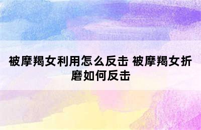 被摩羯女利用怎么反击 被摩羯女折磨如何反击